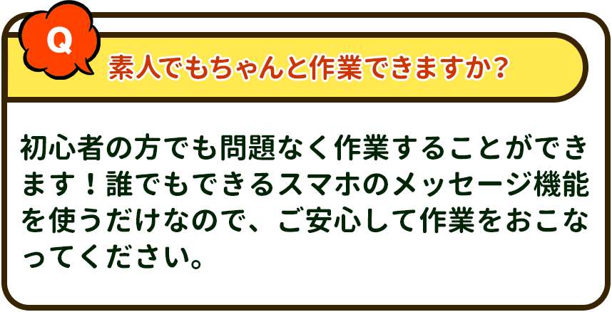 素人でもちゃんと作業できますか？→ 初心者の方でも問題なく作業することができます！誰でもできるスマホのメッセージ機能を使うだけなので、ご安心して作業をおこなってください。