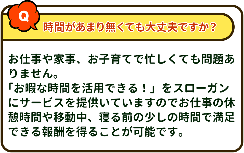 時間があまり無くても大丈夫ですか？→ お仕事や家事、お子育てで忙しくても問題ありません。「お暇な時間を活用できる！」をスローガンにサービスを提供いていますのでお仕事の休憩時間や移動中、寝る前の少しの時間で満足できる報酬を得ることが可能です。
